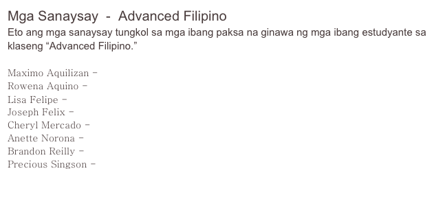 Mga Sanaysay  -  Advanced Filipino
Eto ang mga sanaysay tungkol sa mga ibang paksa na ginawa ng mga ibang estudyante sa klaseng “Advanced Filipino.”

Maximo Aquilizan - Sana’y Marinig Ko Ito Sa Tagalog
Rowena Aquino - Patalastas: Gawa sa Amerika itong Papel ukol sa Pilipinas
Lisa Felipe - Nasyonalismo at Pagkalalake sa Pelikulang “La Visa Loca”
Joseph Felix - Ang Paglalakbay sa Aking Lupang Sinilangan
Cheryl Mercado - Ang Tungkulin ng mga Babae sa Panitikang Pilipino
Anette Norona - Mga Pagmumuni-muni ng Isang Nalilitong Pilipino sa Amerika
Brandon Reilly - Ang Bakas ng Katutubong Kultura sa Filipinong Panitikan
Precious Singson - Ang Pakikipagsapalaran nina Hiyas, Dangat, at Lakan Bisig