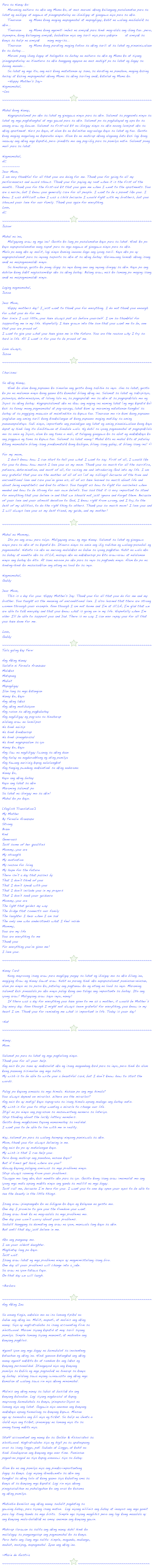Para sa Nanay ko:    Maraming naituro sa akin ang Mama ko, at mas marami akong kailangang pasalamatan para sa lahat ng naibigay at nagawa at pinagpapatuloy na ibinibigay at ginagawa niya para sa akin.    Tinuruan ako ng Mama kong maging mapagmahal at mapagbigay, kahit na walang maibabalik sa akin...    Tinuruan ako ng Mama kong ngumiti imbes na umiyak para hindi mag-alala ang ibang tao...pero, siyempre, kung kailangang umiyak, bubuksan niya ang sarili niya para yakapin ako at umiyak sa kanya sa halip na umiyak ako nang mag-isa...    Tinuruan ako ng Mama kong parating maging totoo sa aking sarili at sa lahat ng pinaniniwalaan ko sa buhay....    Marami pang ibang bagay at halagahin sa buhay na naituro sa akin ng Mama ko at siyang ipinagpapatuloy na itinuturo sa akin hanggang ngayon na mas mahigit pa sa lahat ng bagay sa buong mundo...    Sa lahat ng mga ito, ang nais kong matutunan ay sana, sa darating na panahon, maging kasing husay at kasing mapagmahal akong Mama sa aking sariling anak, katulad ng Mama ko.    ~Happy Mother's Day~
Nagmamahal, ~Lea~~~~~~~~~~~~~~~~~~~~~~~~~~~~~~~~~~￼~~~~~~~~~~~~~~~~~~~~~~~~~~~~~~~~~~~~~

Mahal kong Nanay,    Nagpapasalamat po ako sa lahat ng ginagawa ninyo para sa akin. Salamat sa pagpunta ninyo sa lahat ng mga pagtatanghal at mga gawad para sa akin. Salamat po sa pagbabayad ng upa ko sa unang araw ng buwan.  Salamat sa first-aid kit na ibinigay ninyo sa akin noong lumipat ako sa aking apartment. Nars po kayo, at alam ko na kalimitan nag-aalaga kayo sa lahat ng tao. Gusto kong maging magulang na kapareho ninyo. Alam ko na mahirap akong alagaang bata kasi lagi kong inaaway ang aking mga kapatid, pero ipinakita mo ang pag-ibig para sa pamilya natin. Salamat pong muli para sa lahat.
Nagmamahal,AC----------Dear Mom,I am very thankful for all that you are doing for me. Thank you for going to all my performances and award shows. Thank you for paying my rent when it is the first of the month.. Thank you for the first-aid kit that you gave me when I went to the apartments. You are a nurse, but I know you generally care for all people. I want to be a parent like you. I know I was difficult when I was a child because I would fight with my brothers, but you showed your love for our family. Thank you again for everything.Love,AC~~~~~~~~~~~~~~~~~~~~~~~~~~~~~~~~~~￼~~~~~~~~~~~~~~~~~~~~~~~~~~~~~~~~~~~~~
Jason:Mahal na ina,    Maligayang araw ng mga ina!  Gusto ko lang po pasalamatan kayo para sa lahat. Hindi ko po kayo napapasalamatan nang sapat para sa mga nagawa at ginagawa ninyo para sa akin.Mula pa nang ako ay maliit, lagi ninyo kaming inuuna bago ang iyong sarili.  Kaya ako po ay nagpapasalamat para sa inyong suporta sa akin at sa aking buhay. Harinawang lumaki akong isang anak na maipagmamalaki ninyo.    Sa hinaharap, gusto ko pong ibigay sa inyo kung ano ang inyong ibinigay sa akin. Kayo po ang dahilan kung bakit nagsusumikap ako sa aking buhay. Balang araw, nais ko lamang po maging isang anak na maipagmamalaki ninyo.
Laging nagmamahal, Jason
Dear Mom,    Happy mothers day! I just want to thank you for everything.  I do not thank you enough for what you do for me.Ever since I was little, you have always put us before yourself.  I am so thankful for supporting me in my life.  Hopefully I have grown into the son that you want me to be, one that you are proud of.I want to give you what you have given me in the future. You are the reason why I try so hard in life.  All I want is for you to be proud of me.
Love always, Jason ~~~~~~~~~~~~~~~~~~~~~~~~~~~~~~~~~~￼~~~~~~~~~~~~~~~~~~~~~~~~~~~~~~~~~~~~~

Charisma:Sa aking Nanay,    Hindi ko alam kung papaano ko simulan ang gusto kong sabihin sa inyo. Una sa lahat, gusto ko po na malaman ninyo kung gaano kita kamahal bilang aking ina. Salamat sa lahat ng sakripisyo, pasensya, determinasyon, at lalong lalo na, sa pagpapalaki mo sa akin at sa pagpapakilala mo ng Diyos sa aking buhay. Nagpapasalamat ako na ikaw ang naging ina naming lahat (ng mga kapatid ko) kasi sa tunay mong pagmamahal at pag-aaruga, lahat kami ay maraming natutunan tungkol  sa buhay at sa paggiging maawain at maintindihin sa kapwa tao. Tinuruan mo rin kami kung papaano ipaglaban ang aming sarili kung kinakailangan at kung papaano maging matibay sa aming pananampalataya. Sabi ninyo, importante ang panindigan ang lahat ng aming pinaniniwalaan kung kaya dapat ay hindi lang ito binibitawan at binabale wala.  Ng dahil sa iyong pagmamahal at pagpapakilala mo sa amin ng Diyos, alam ko ang tama o mali, at talagang ginagawa ko sa abot ng makakakaya ko ang paggawa ng tama sa kapwa tao. Salamat sa lahat nanay! Mahal kita na mahal kita at patuloy kitang mamahalin bilang isang pinakamatalik kong kaibigan, bilang isang gabay, at bilang isang ina! =)For my mom,    I don’t know how I can start to tell you what I want to say. First of all, I would like for you to know how much I love you as my mom. Thank you so much for all the sacrifice, patience, determination, and most of all, for raising me and introducing God into my life. I am very grateful that you are the mother of all of us (of my siblings) because of the true and unconditional love and care you’ve given us, all of us have learned so much about life and about being empathetic and kind to others. You taught us how to fight for ourselves when needed and how to be strong for our own beliefs. You said that it is very important to stand for everything that you believe in and that we should not just ignore and forget them. Because of your love and your utmost devotion to God, I know right from wrong, and I try, to the best of my abilities, to do the right thing to others. Thank you so much mom! I love you and I will always love you as my best friend, my guide, and my mother!~~~~~~~~~~~~~~~~~~~~~~~~~~~~~~~~~~￼~~~~~~~~~~~~~~~~~~~~~~~~~~~~~~~~~~~~~

Mahal na Mommy,    Ito  po ang araw para sa'yo. Maligayang araw ng mga Nanay. Salamat sa lahat ng ginagawa ninyo para sa akin at sa kapatid ko. Itinuro ninyo sa amin ang ibig sabihan ng walang-pasubali ng pagmamahal. Natuto rin ako na merong malalakas na babae sa iyong pagkatao. Kahit na wala ako sa bahay at nandito ako sa UCLA, masaya ako na nakakausap po kita araw-araw at nalalaman ninyo ang buhay ko dito. At sana naroon po ako para sa inyo sa pagtanda ninyo. Alam ko po na hinding-hindi ko masusuklian ang utang na loob ko sa inyo.
Nagmamahal,Gabby
Dear Mom,    This is a day for you. Happy Mother's Day. Thank you for all that you do for me and my brother. You taught us the meaning of unconditional love. I also learned that there are strong women through your example. Even though I am not home and I'm at UCLA, I'm glad that we are able to talk everyday and that you know what is going on in my life. Hopefully when I'm older I'll be able to support you and Dad. There is no way I can ever repay you for all that you have done for me.
Love,Gabby
~~~~~~~~~~~~~~~~~~~~~~~~~~~~~~~~~~￼~~~~~~~~~~~~~~~~~~~~~~~~~~~~~~~~~~~~~
Tula galing kay Fern:Ang Aking Nanay Sulatin ni Fernalie AranzazuMalakas Matapang Mabait Mapagbigay Ilan lang sa mga katangianNanay ko, kayo Ang aking lakas Ang aking motibasyon Ang rason sa aking pagkabuhay Ang nagbibigay ng pag-asa sa hinaharapWalang araw na lumilipas Na hindi naiisip Na hindi kinakausap Na hindi ipinagdarasal Na hindi nagpapaalam sa iyoNanay ko, kayo Ang ilaw na nagbibigay liwanag sa aking daan Ang tulay na nagduruktong ng ating pamilya Ang tawang naririnig kapag nalulungkot Ang tanging pwedeng makaintindi sa aking nadaramaNanay ko, Kayo ang aking buhay Kayo ang lahat sa akin Maraming salamat po Sa lahat na ibinigay mo sa akin!Mahal ko po kayo.
[English Translation] My Mother By Fernalie AranzazuStrong Brave Kind Generous Just some of her qualitiesMommy, you are My strength My motivation My reason for living My hope for the futureThere isn’t a day that passes by That I don’t think of you That I don’t speak with you That I don’t include you in my prayers That I don’t seek your guidanceMommy, you are The light that guides my way The bridge that connects our family The laughter I hear when I am sad The only one who understands what I feel insideMommy, You are my life You are everything to me Thank you For everything you’ve given me!I love you.
~~~~~~~~~~~~~~~~~~~~~~~~~~~~~~~~~~￼~~~~~~~~~~~~~~~~~~~~~~~~~~~~~~~~~~~~~
Nanay Card:    Kung mayroong isang araw para magbigay pugay sa lahat ng ibinigay mo sa akin bilang ina, magiging Araw ng Nanay bawat araw. Kahit na parang hindi ako napapasalamat paminsan-minsan,  alam po ninyo na sa puso ko, patuloy ang pagtanaw ko ng utang na loob sa inyo. Maraming salamat kasi pinaaalala po ako ninyo palagi kung ano talaga ang importante sa buhay. Ito ang iyong araw! Maligayang araw sayo inyo, nanay!    If there was a day for everything you have given to me as a mother, it would be Mother’s Day every day.  Even though I might not always seem grateful for everything, you know in my heart I am.  Thank you for reminding me what is important in life. Today is your day!
~Kat
~~~~~~~~~~~~~~~~~~~~~~~~~~~~~~~~~~￼~~~~~~~~~~~~~~~~~~~~~~~~~~~~~~~~~~~~~

Nanay. Mom.
Salamat po para sa lahat ng mga pagtulong ninyo. Thank you for all your help.Ang nais ko po sana ay makasulat ako ng isang magandang kard para sa inyo, pero hindi ko alam kung paanong sisimulan ang mga salita. My wish is to be able to write you a beautiful card, but I don’t know how to start the words.
Palagi po kayong umaasa sa mga himala. Nasaan po ang mga himala? You always depend on miracles. Where are the miracles?Ang nais ko ay matigil kayo sapag-asa sa isang himala upang mabago ang buhay natin. My wish is for you to stop wanting a miracle to change our life.Itigil na po ninyo ang pag-asam sa masuwerteng numero sa loteriya. Stop thinking about the lucky lottery numbers.Gusto kong magkasama tayong namumuhay sa realidad. I want you to be able to live with me in reality.
Nay, salamat po para sa walang humpay ninyong paniniwala sa akin. Mom, thank you for always believing in me.Ang nais ko po ay matulungan kayo. My wish is that I can help you.Pero kung mahirap ang panahon, nasaan kayo? But if times get hard, where are you?Huwag kayong palaging umiiwas sa mga problema ninyo. Stop always running from your problems.Tawagan mo lang ako, kasi nandito ako para sa iyo. Gusto kong isang araw imumulat mo ang iyong mga mata upang makita ninyo ang ganda sa maliliit na mga bagay. Just call me, because I’m here for you. I want you to one day open your eyes to be able to see the beauty in the little things.
Isang araw ipinapangako ko na bibigyan ko kayo ng kalayaan na gusto mo. One day I promise to give you the freedom you want.Isang araw hindi ka na mag-aalala sa mga problema mo. One day you won’t worry about your problems.Subalit hanggang sa dumating ang araw na iyon, maniwala lang kayo sa akin. But until that day just believe in me.
Ako ang panganay mo. I am your oldest daughter.Maghintay lang po kayo. Just wait.Isang araw lahat ng mga problema ninyo ay magmimistulang isang biro. One day all your problems will change into a joke.Sa araw na iyon tatawa tayo. On that day we will laugh.~Barbara

~~~~~~~~~~~~~~~~~~~~~~~~~~~~~~~~~~￼~~~~~~~~~~~~~~~~~~~~~~~~~~~~~~~~~~~~~
Ang Aking Ina

Sa unang tingin, aakalain mo na isa lamang tipikal nababae ang aking ina. Maliit, maputi, at malinis ang akingnanay. Siya ay nagtratrabaho sa isang accounting firm saWestwood. Marami siyang kapatid at may sarili siyangpamilya. Simple lamang siyang manamit, at mahinhin angkanyang pagkilos.Ngunit iyon ang mga bagay na bumabalot sa inosentengkatauhan ng aking ina. Hindi ganoon katangkad ang akingnanay ngunit nakikita ko at ramdam ko ang lakas ngkanyang personalidad. Itinaguyod niya ang kanyangpamilya sa kabila ng mga pagsubok na hinarap sa kanyang buhay. Walang sawa niyang iwinawasto ang aking mgakamalian at walang sawa rin niya akong minamahal.Malinis ang aking nanay sa labas at busilak din angkanyang kalooban. Lagi siyang nagdarasal at kapagmayroong bumabahala sa kanya, ipinapasa-Diyos nalamang niya ang lahat. Gagawin niya anuman ang kanyangmakakaya upang tumulong sa kanyang kapwa. Minsannga ay sumobra ang bili niya ng ticket. Sa halip na ibenta oibalik niya ang ticket, ipinamigay na lamang niya ito saunang taong nakita niya.Staff accountant ang nanay ko sa Golbar & Associates saWestwood. Nagtratrabaho siya ng higit pa sa apatnapungoras sa isang linggo, pati Sabado at Linggo, at kahit nahindi binabayaran ang kanyang mga over time. Paminsanpagud-na pagod na siya kapag umuuwi siya sa bahay.Alam ko na ang pamilya niya ang pinaka-importantengbagay sa kanya. Lagi niyang ikinukwento sa akin angtungkol sa aking lolo at kung gaano siya kabuting ama sakanya at sa kanyang mga kapatid. Lagi rin niya akongpinagsasabihan na pahalagahan ko ang oras ko kasamang aking pamilya.Mahinhin kumilos ang aking nanay subalit pagdating sagawaing bahay, para siyang isang maton.  Lagi niyang nililinis ang bahay at inaayos ang mga gamit para lagi itong handa sa mga bisita.  Simple nga siyang magbihis pero ang lagi kong maaalala ay ang kanyang mala-bulaklak na amoy anuman ang kanyang gawin.Mahirap ilarawan sa salita ang aking nanay dahil hindi komailalagay sa pangungusap ang pagmamahal ko sa kanya.Pero heto ang ilang mga salita: simple, maganda, mabango,mabait, masipag, mapagmahal. Iyan ang aking ina.

~Marie de Austria
~~~~~~~~~~~~~~~~~~~~~~~~~~~~~~~~~~￼~~~~~~~~~~~~~~~~~~~~~~~~~~~~~~~~~~~~